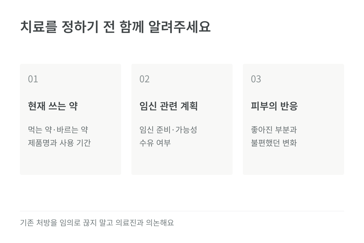 치료를 정하기 전 함께 알려주세요 — 현재 쓰는 약 먹는 약·바르는 약 제품명과 사용 기간; 임신 관련 계획 임신 준비·가능성 수유 여부; 피부의 반응 좋아진 부분과 불편했던 변화